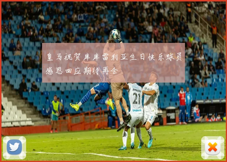 皇马祝贺库库雷利亚生日快乐球员感恩回应期待再会