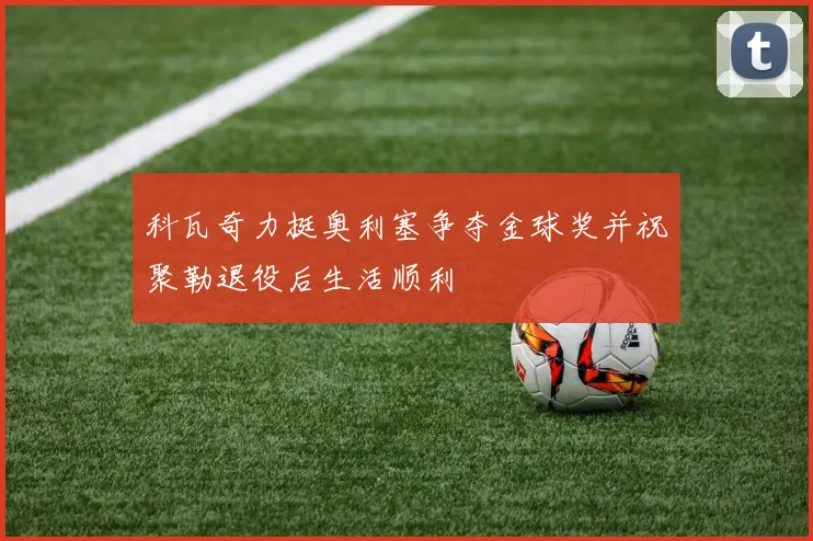 科瓦奇力挺奥利塞争夺金球奖并祝聚勒退役后生活顺利