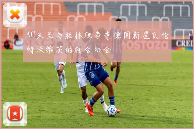 AC米兰与柏林联争夺德国新星瓦伦特沃维茨的转会机会