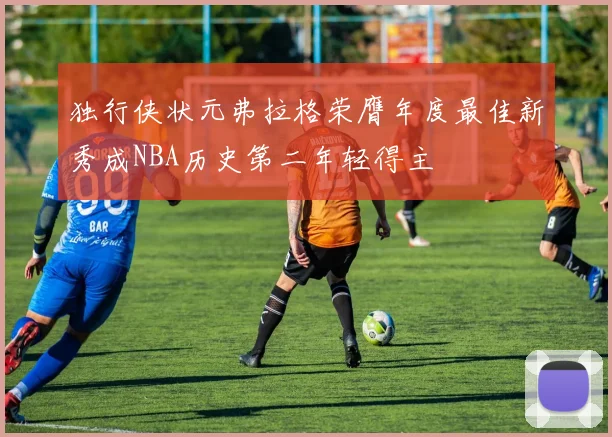 独行侠状元弗拉格荣膺年度最佳新秀成NBA历史第二年轻得主